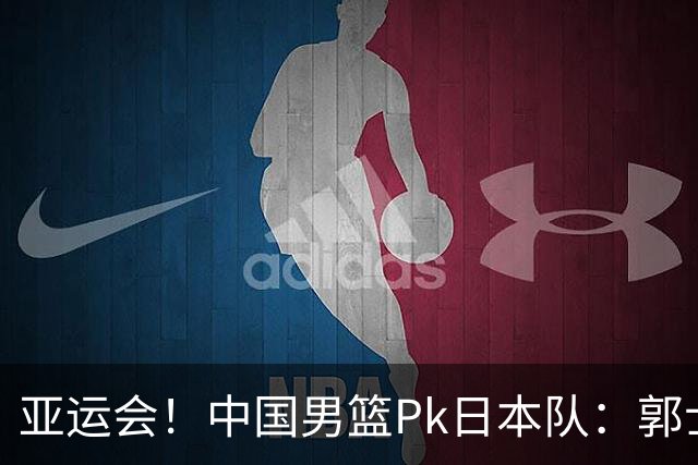 亚运会！中国男篮Pk日本队：郭士强做好4点 可以赢球